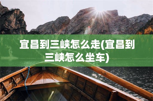 宜昌到三峡怎么走(宜昌到三峡怎么坐车)