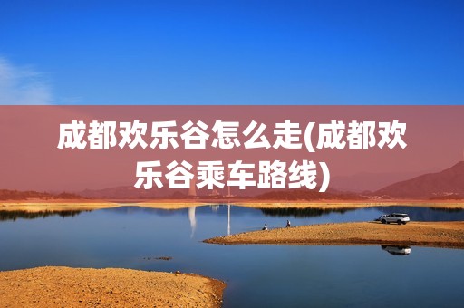 成都欢乐谷怎么走(成都欢乐谷乘车路线)