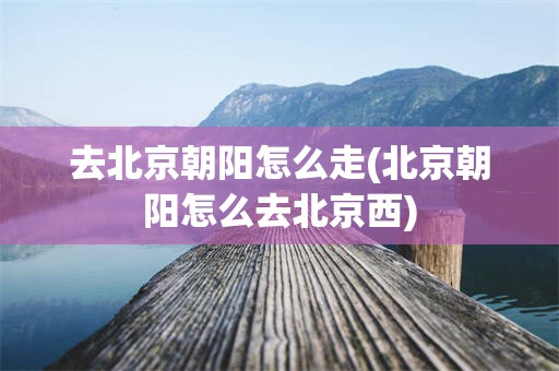 去北京朝阳怎么走(北京朝阳怎么去北京西)