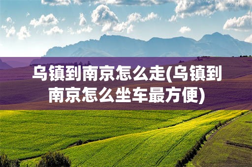 乌镇到南京怎么走(乌镇到南京怎么坐车最方便)