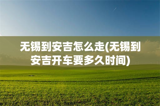 无锡到安吉怎么走(无锡到安吉开车要多久时间)