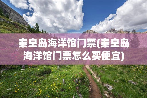 秦皇岛海洋馆门票(秦皇岛海洋馆门票怎么买便宜)