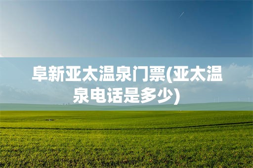 阜新亚太温泉门票(亚太温泉电话是多少)