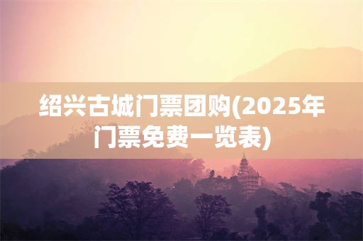 绍兴古城门票团购(2025年门票免费一览表)