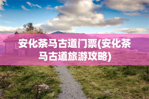 安化茶马古道门票(安化茶马古道旅游攻略)
