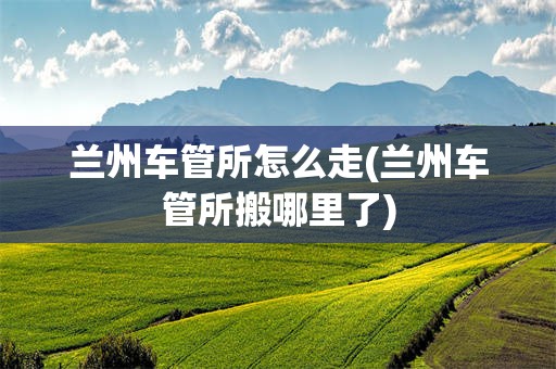 兰州车管所怎么走(兰州车管所搬哪里了)