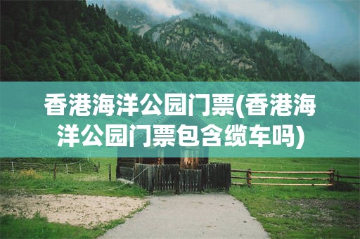 香港海洋公园门票(香港海洋公园门票包含缆车吗)