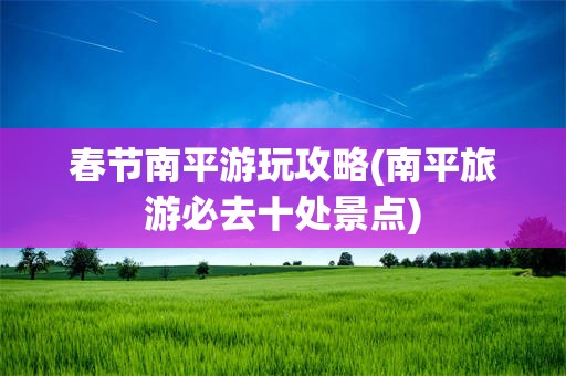 春节南平游玩攻略(南平旅游必去十处景点)