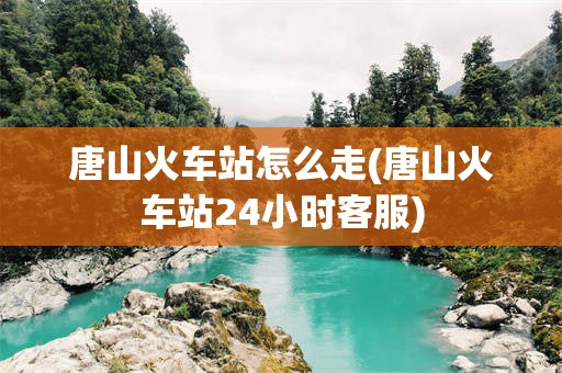 唐山火车站怎么走(唐山火车站24小时客服)