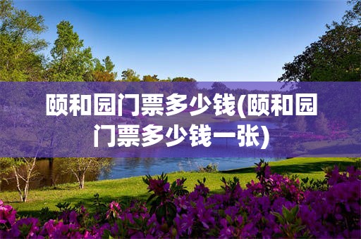 颐和园门票多少钱(颐和园门票多少钱一张)