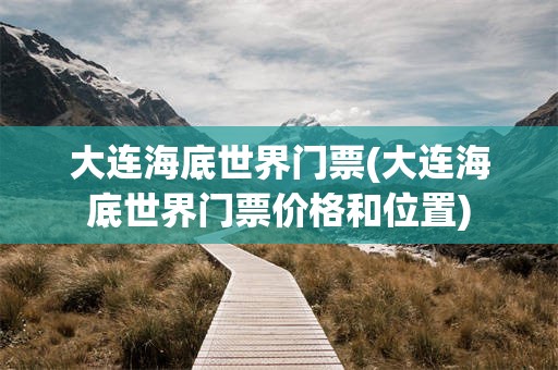 大连海底世界门票(大连海底世界门票价格和位置)