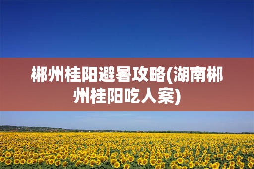 郴州桂阳避暑攻略(湖南郴州桂阳吃人案)