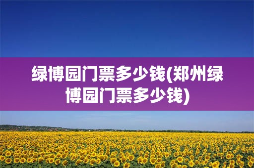 绿博园门票多少钱(郑州绿博园门票多少钱)
