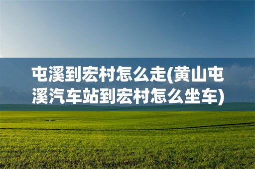 屯溪到宏村怎么走(黄山屯溪汽车站到宏村怎么坐车)