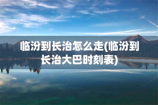 临汾到长治怎么走(临汾到长治大巴时刻表)