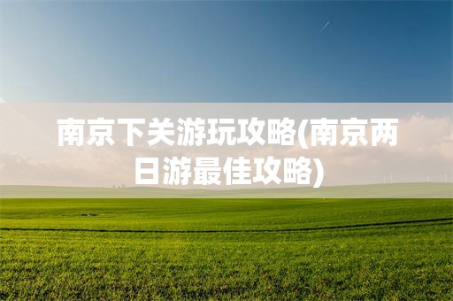 南京下关游玩攻略(南京两日游最佳攻略)