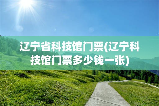 辽宁省科技馆门票(辽宁科技馆门票多少钱一张)
