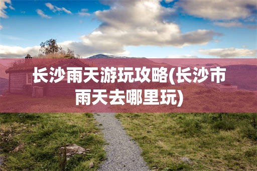 长沙雨天游玩攻略(长沙市雨天去哪里玩)