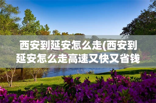 西安到延安怎么走(西安到延安怎么走高速又快又省钱)