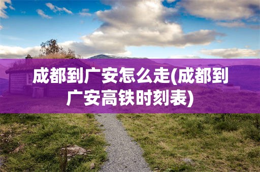 成都到广安怎么走(成都到广安高铁时刻表)