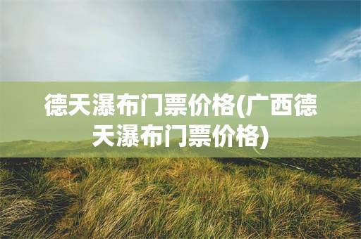 德天瀑布门票价格(广西德天瀑布门票价格)