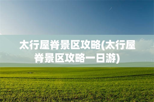 太行屋脊景区攻略(太行屋脊景区攻略一日游)