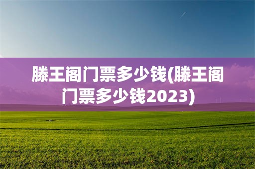 滕王阁门票多少钱(滕王阁门票多少钱2023)