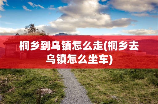 桐乡到乌镇怎么走(桐乡去乌镇怎么坐车)