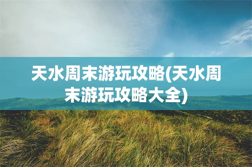 天水周末游玩攻略(天水周末游玩攻略大全)