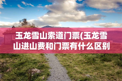 玉龙雪山索道门票(玉龙雪山进山费和门票有什么区别)