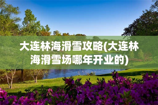 大连林海滑雪攻略(大连林海滑雪场哪年开业的)