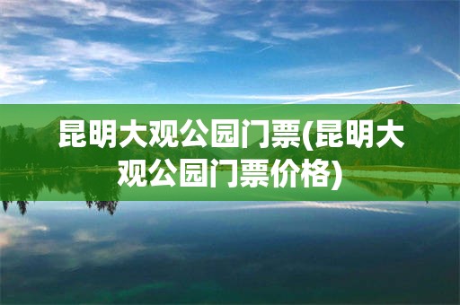 昆明大观公园门票(昆明大观公园门票价格)