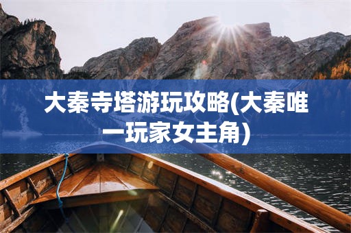大秦寺塔游玩攻略(大秦唯一玩家女主角)