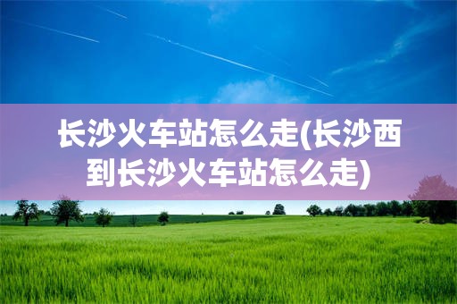 长沙火车站怎么走(长沙西到长沙火车站怎么走)