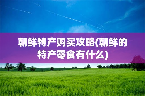 朝鲜特产购买攻略(朝鲜的特产零食有什么)