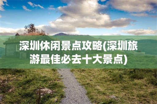 深圳休闲景点攻略(深圳旅游最佳必去十大景点)