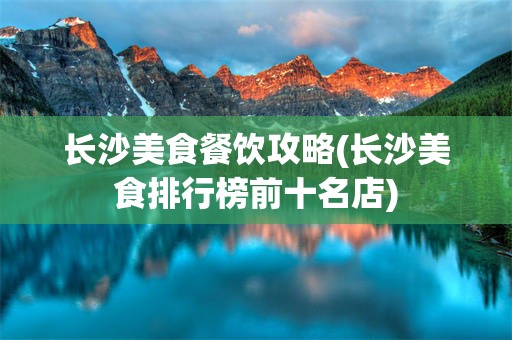 长沙美食餐饮攻略(长沙美食排行榜前十名店)