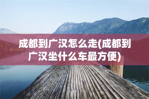 成都到广汉怎么走(成都到广汉坐什么车最方便)