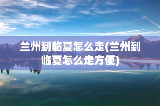 兰州到临夏怎么走(兰州到临夏怎么走方便)