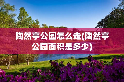 陶然亭公园怎么走(陶然亭公园面积是多少)