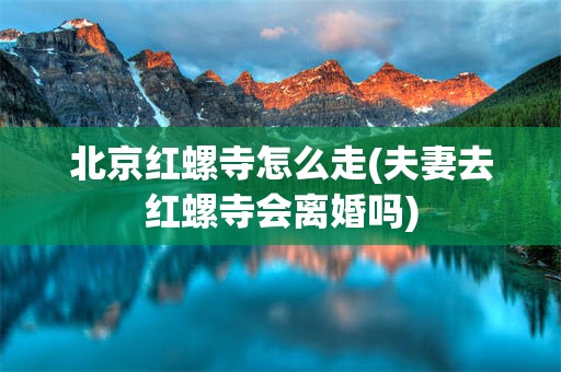 北京红螺寺怎么走(夫妻去红螺寺会离婚吗)