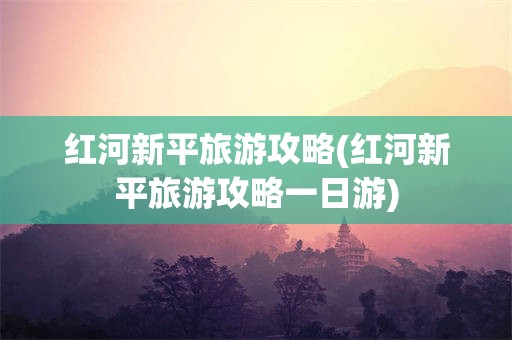 红河新平旅游攻略(红河新平旅游攻略一日游)