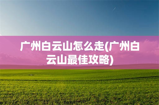 广州白云山怎么走(广州白云山最佳攻略)