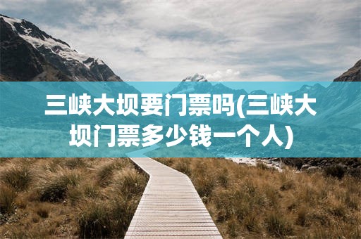 三峡大坝要门票吗(三峡大坝门票多少钱一个人)