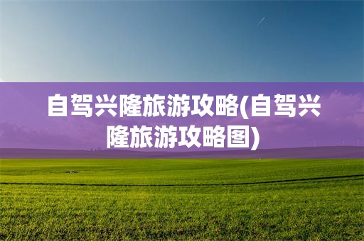 自驾兴隆旅游攻略(自驾兴隆旅游攻略图)
