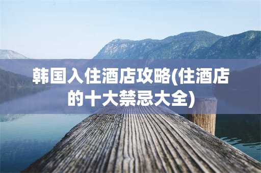 韩国入住酒店攻略(住酒店的十大禁忌大全)