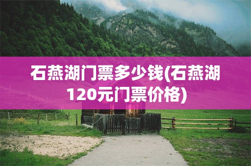 石燕湖门票多少钱(石燕湖120元门票价格)