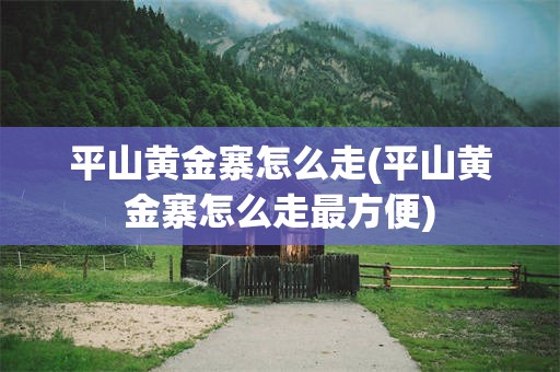 平山黄金寨怎么走(平山黄金寨怎么走最方便)