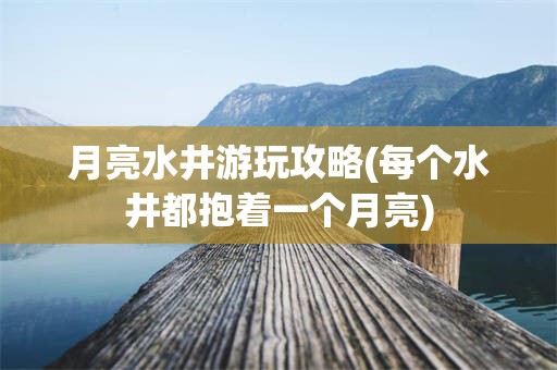 月亮水井游玩攻略(每个水井都抱着一个月亮)