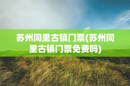 苏州同里古镇门票(苏州同里古镇门票免费吗)